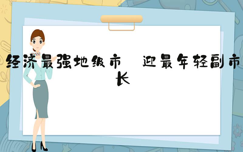 经济最强地级市 迎最年轻副市长